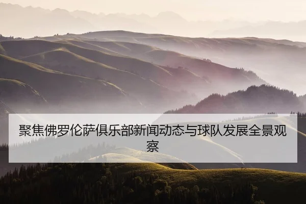 聚焦佛罗伦萨俱乐部新闻动态与球队发展全景观察