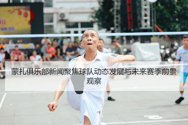 蒙扎俱乐部新闻聚焦球队动态发展与未来赛季前景观察