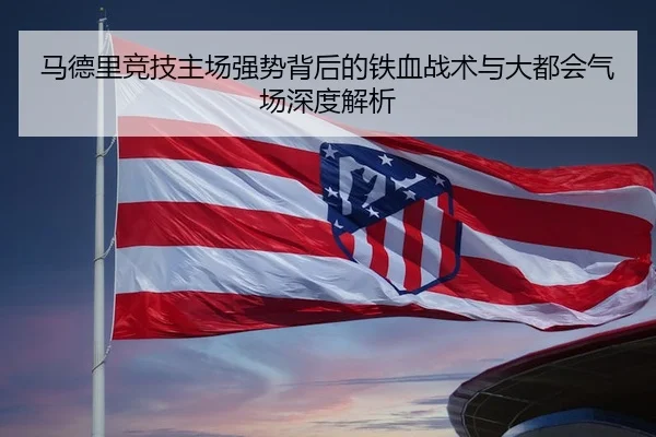 马德里竞技主场强势背后的铁血战术与大都会气场深度解析