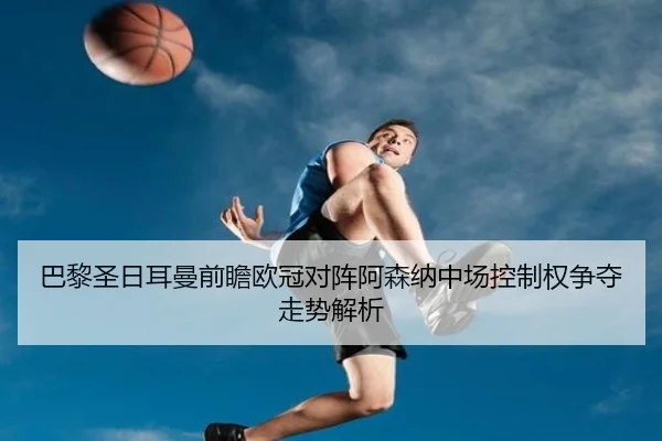 巴黎圣日耳曼前瞻欧冠对阵阿森纳中场控制权争夺走势解析