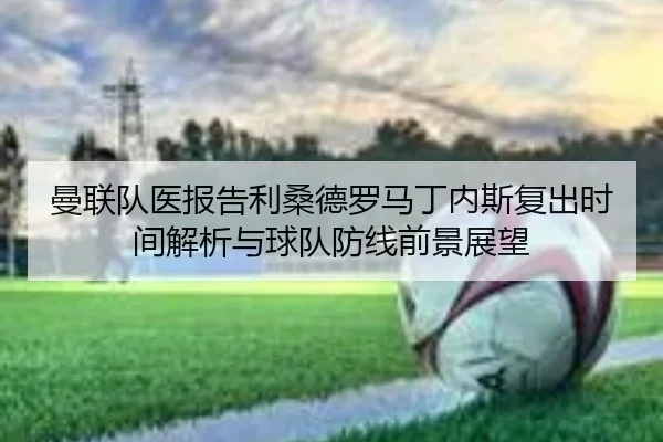 曼联队医报告利桑德罗马丁内斯复出时间解析与球队防线前景展望